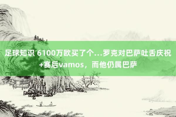 足球知识 6100万欧买了个…罗克对巴萨吐舌庆祝+赛后vamos，而他仍属巴萨