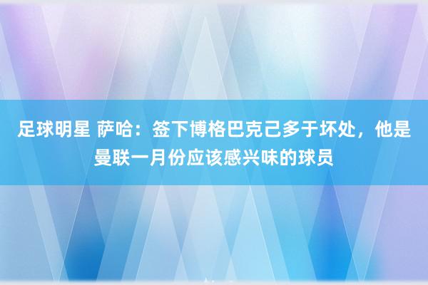 足球明星 萨哈：签下博格巴克己多于坏处，他是曼联一月份应该感兴味的球员