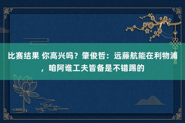 比赛结果 你高兴吗？肇俊哲：远藤航能在利物浦，咱阿谁工夫皆备是不错踢的