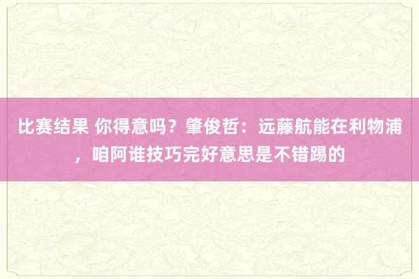 比赛结果 你得意吗？肇俊哲：远藤航能在利物浦，咱阿谁技巧完好意思是不错踢的