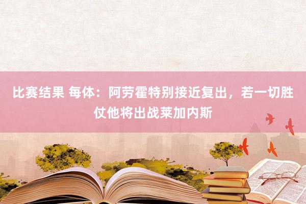 比赛结果 每体：阿劳霍特别接近复出，若一切胜仗他将出战莱加内斯