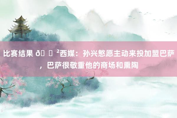 比赛结果 😲西媒：孙兴慜愿主动来投加盟巴萨，巴萨很敬重他的商场和熏陶