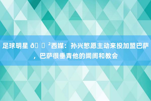 足球明星 😲西媒：孙兴慜愿主动来投加盟巴萨，巴萨很垂青他的阛阓和教会