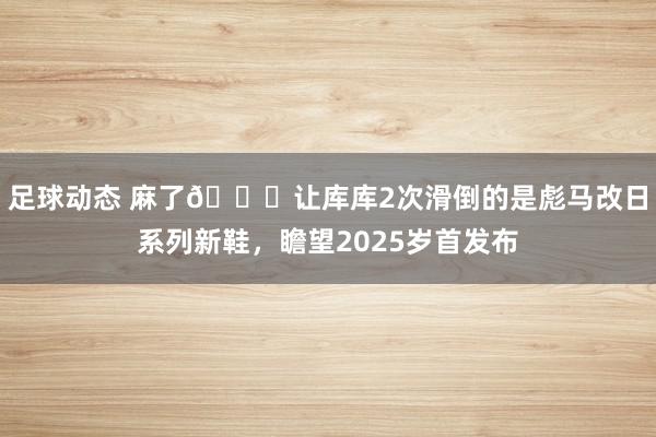 足球动态 麻了😂让库库2次滑倒的是彪马改日系列新鞋，瞻望2025岁首发布