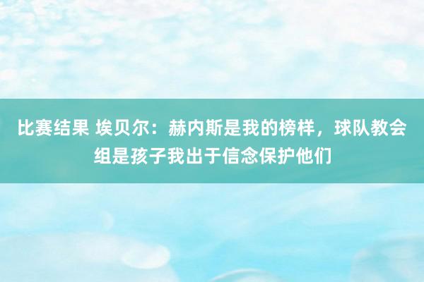 比赛结果 埃贝尔：赫内斯是我的榜样，球队教会组是孩子我出于信念保护他们