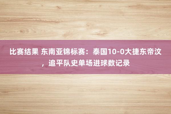 比赛结果 东南亚锦标赛：泰国10-0大捷东帝汶，追平队史单场进球数记录