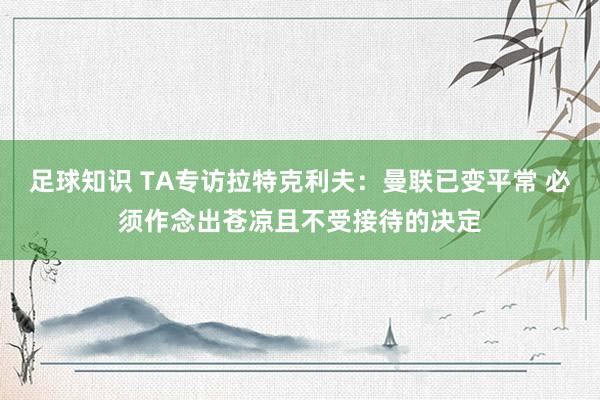 足球知识 TA专访拉特克利夫：曼联已变平常 必须作念出苍凉且不受接待的决定