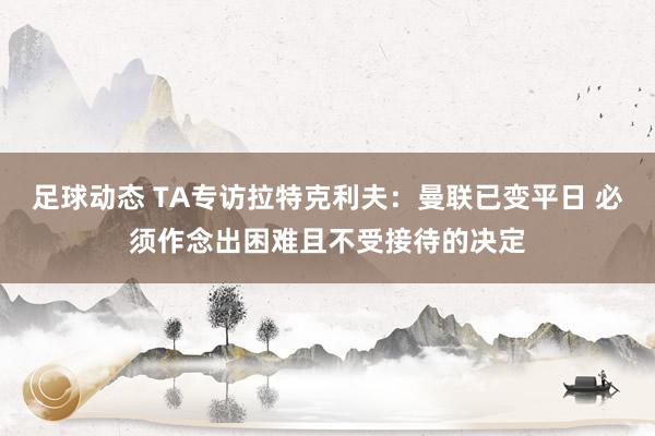 足球动态 TA专访拉特克利夫：曼联已变平日 必须作念出困难且不受接待的决定