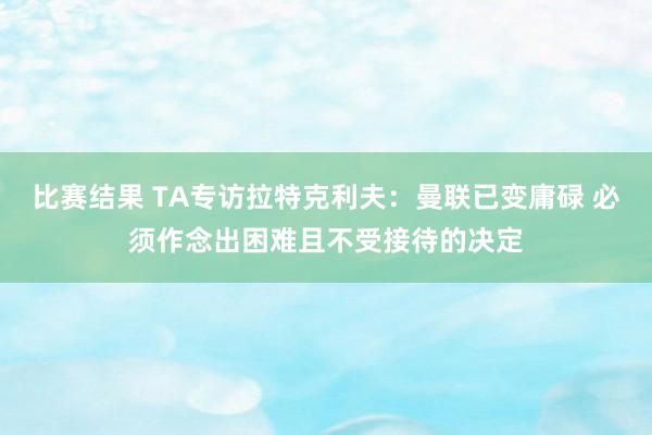 比赛结果 TA专访拉特克利夫：曼联已变庸碌 必须作念出困难且不受接待的决定