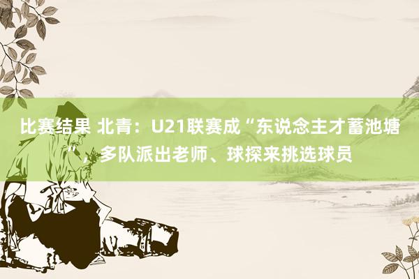 比赛结果 北青：U21联赛成“东说念主才蓄池塘”，多队派出老师、球探来挑选球员