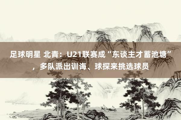 足球明星 北青：U21联赛成“东谈主才蓄池塘”，多队派出训诲、球探来挑选球员