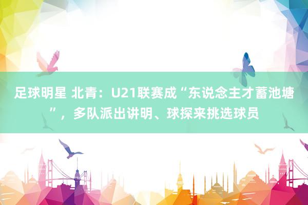 足球明星 北青：U21联赛成“东说念主才蓄池塘”，多队派出讲明、球探来挑选球员