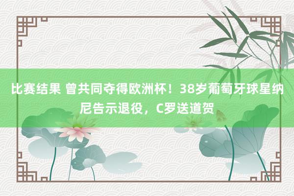 比赛结果 曾共同夺得欧洲杯！38岁葡萄牙球星纳尼告示退役，C罗送道贺