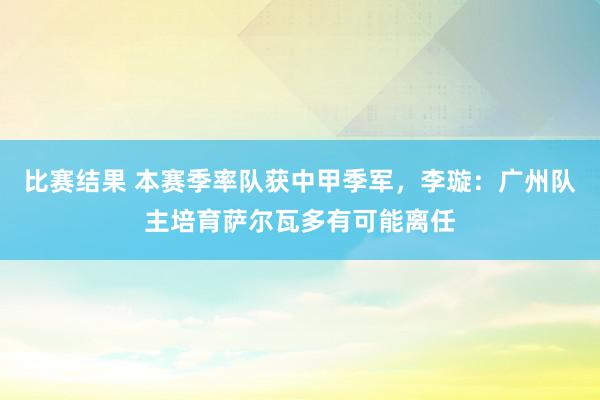 比赛结果 本赛季率队获中甲季军，李璇：广州队主培育萨尔瓦多有可能离任