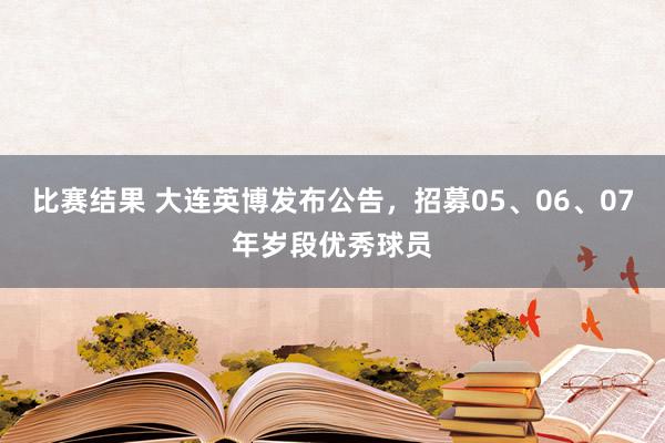 比赛结果 大连英博发布公告，招募05、06、07年岁段优秀球员