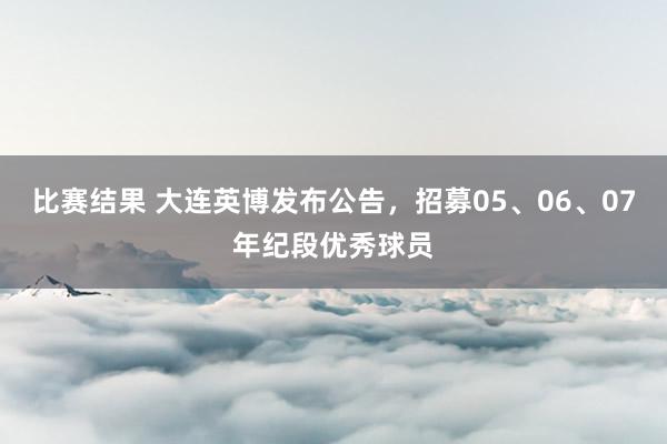 比赛结果 大连英博发布公告，招募05、06、07年纪段优秀球员