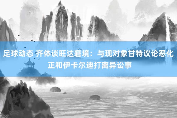 足球动态 齐体谈旺达窘境：与现对象甘特议论恶化 正和伊卡尔迪打离异讼事