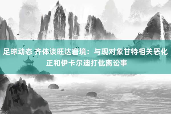 足球动态 齐体谈旺达窘境：与现对象甘特相关恶化 正和伊卡尔迪打仳离讼事