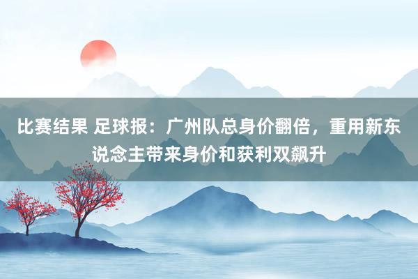 比赛结果 足球报：广州队总身价翻倍，重用新东说念主带来身价和获利双飙升