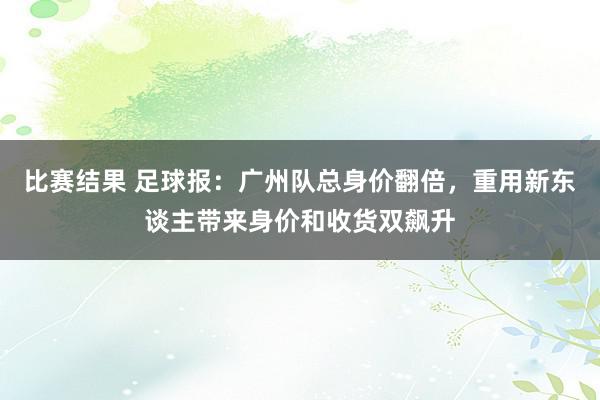 比赛结果 足球报：广州队总身价翻倍，重用新东谈主带来身价和收货双飙升