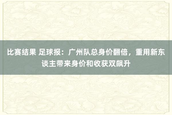 比赛结果 足球报：广州队总身价翻倍，重用新东谈主带来身价和收获双飙升