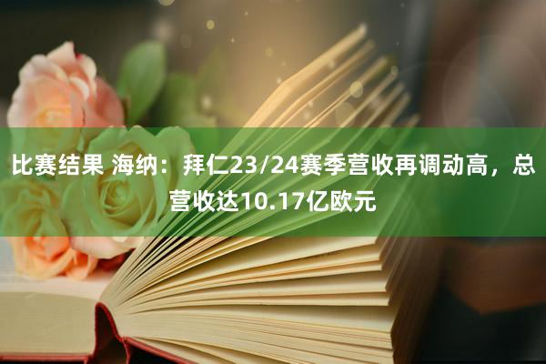 比赛结果 海纳：拜仁23/24赛季营收再调动高，总营收达10.17亿欧元