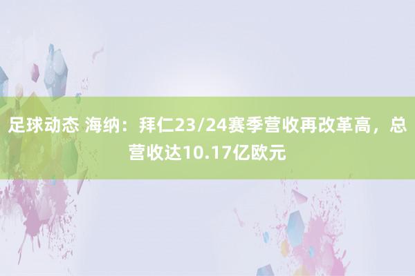 足球动态 海纳：拜仁23/24赛季营收再改革高，总营收达10.17亿欧元