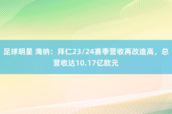 足球明星 海纳：拜仁23/24赛季营收再改造高，总营收达10.17亿欧元