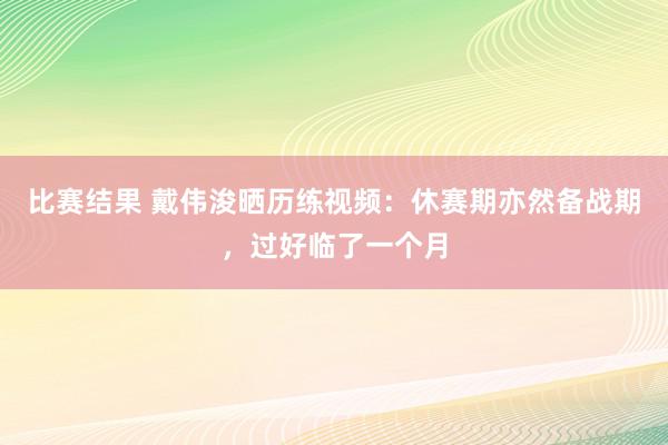 比赛结果 戴伟浚晒历练视频：休赛期亦然备战期，过好临了一个月