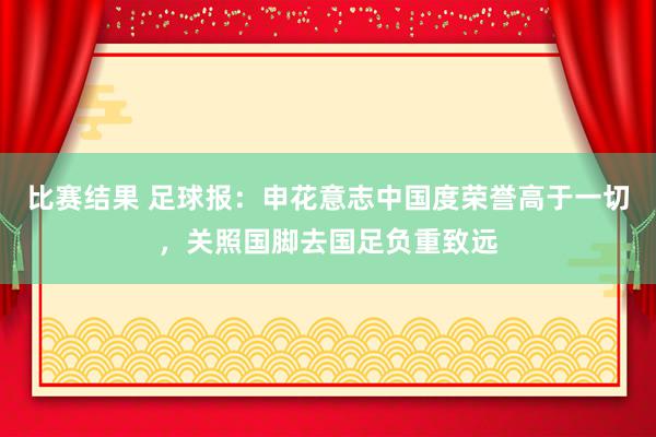 比赛结果 足球报：申花意志中国度荣誉高于一切，关照国脚去国足负重致远