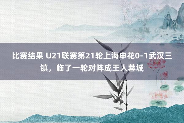 比赛结果 U21联赛第21轮上海申花0-1武汉三镇，临了一轮对阵成王人蓉城