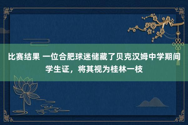 比赛结果 一位合肥球迷储藏了贝克汉姆中学期间学生证，将其视为桂林一枝