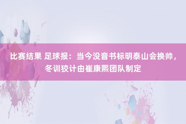 比赛结果 足球报：当今没音书标明泰山会换帅，冬训狡计由崔康熙团队制定