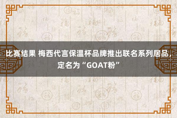 比赛结果 梅西代言保温杯品牌推出联名系列居品，定名为“GOAT粉”