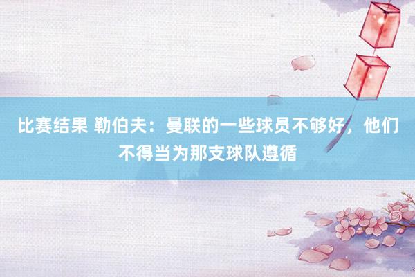 比赛结果 勒伯夫：曼联的一些球员不够好，他们不得当为那支球队遵循