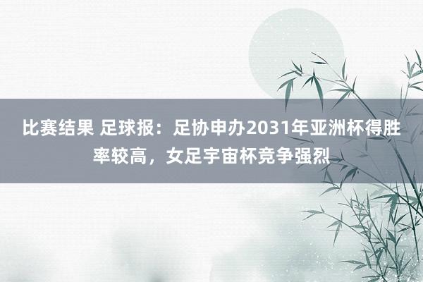 比赛结果 足球报：足协申办2031年亚洲杯得胜率较高，女足宇宙杯竞争强烈