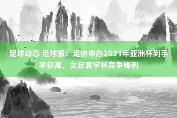 足球动态 足球报：足协申办2031年亚洲杯到手率较高，女足寰宇杯竞争锋利