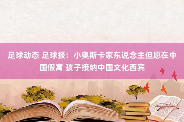 足球动态 足球报：小奥斯卡家东说念主但愿在中国假寓 孩子接纳中国文化西宾