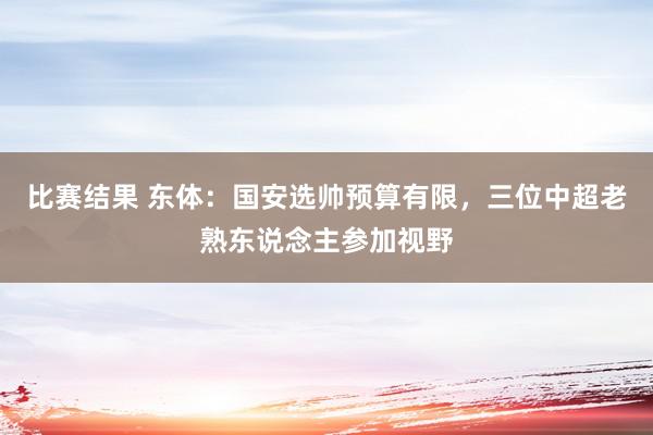 比赛结果 东体：国安选帅预算有限，三位中超老熟东说念主参加视野