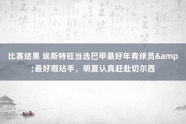 比赛结果 埃斯特旺当选巴甲最好年青球员&最好瑕玷手，明夏认真赶赴切尔西