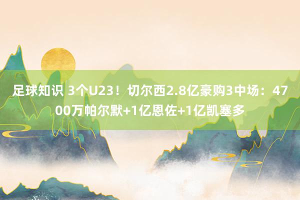 足球知识 3个U23！切尔西2.8亿豪购3中场：4700万帕尔默+1亿恩佐+1亿凯塞多