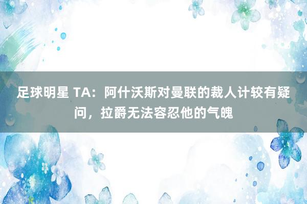 足球明星 TA：阿什沃斯对曼联的裁人计较有疑问，拉爵无法容忍他的气魄