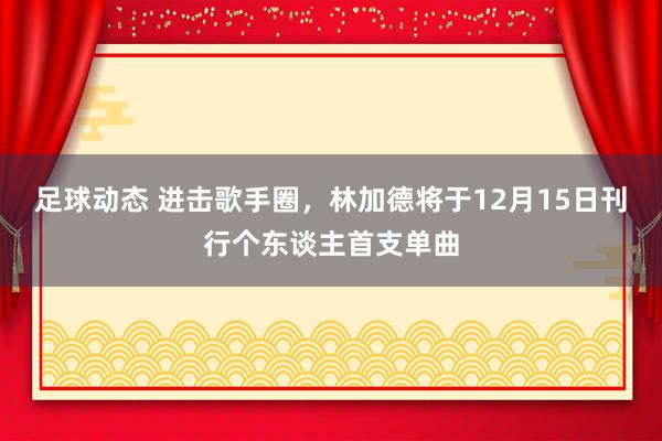 足球动态 进击歌手圈，林加德将于12月15日刊行个东谈主首支单曲