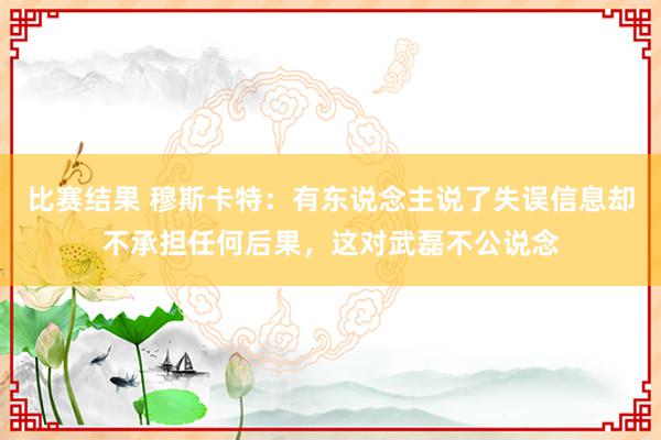 比赛结果 穆斯卡特：有东说念主说了失误信息却不承担任何后果，这对武磊不公说念