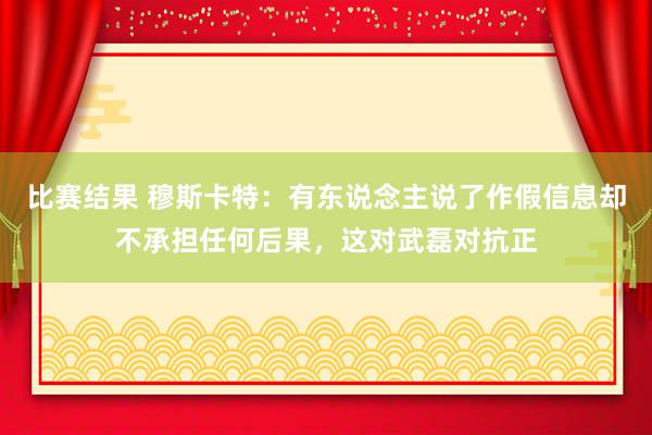 比赛结果 穆斯卡特：有东说念主说了作假信息却不承担任何后果，这对武磊对抗正