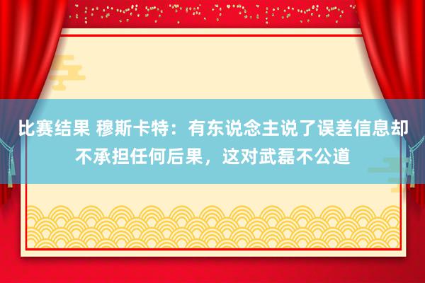 比赛结果 穆斯卡特：有东说念主说了误差信息却不承担任何后果，这对武磊不公道