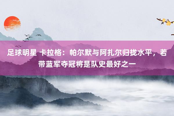 足球明星 卡拉格：帕尔默与阿扎尔归拢水平，若带蓝军夺冠将是队史最好之一