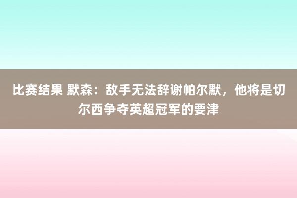 比赛结果 默森：敌手无法辞谢帕尔默，他将是切尔西争夺英超冠军的要津