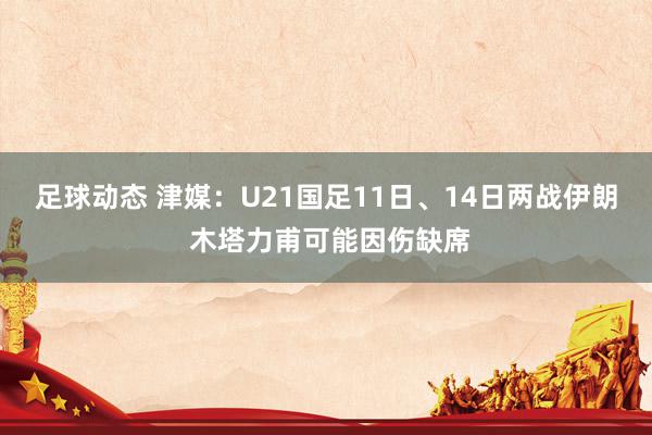 足球动态 津媒：U21国足11日、14日两战伊朗 木塔力甫可能因伤缺席