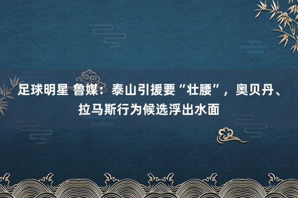 足球明星 鲁媒：泰山引援要“壮腰”，奥贝丹、拉马斯行为候选浮出水面